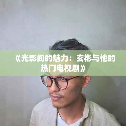 《光影间的魅力：玄彬与他的热门电视剧》