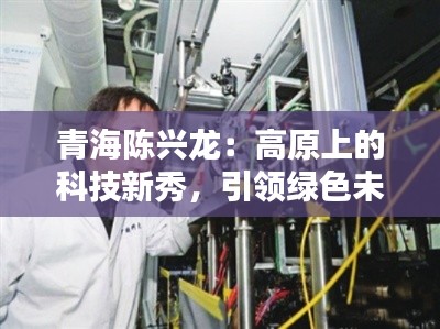 青海陈兴龙：高原上的科技新秀，引领绿色未来