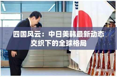 四国风云：中日美韩最新动态交织下的全球格局