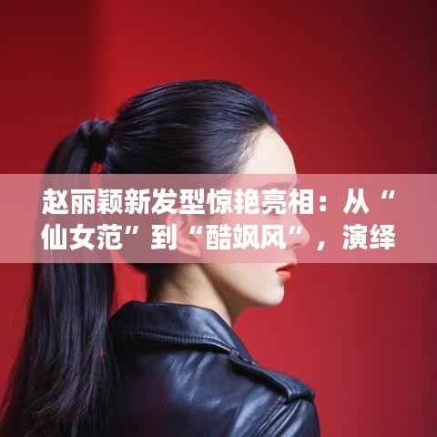 赵丽颖新发型惊艳亮相：从“仙女范”到“酷飒风”，演绎百变魅力