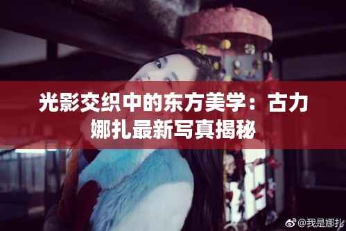 光影交织中的东方美学：古力娜扎最新写真揭秘