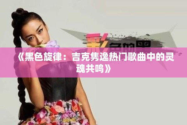 《黑色旋律：吉克隽逸热门歌曲中的灵魂共鸣》