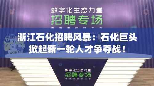 浙江石化招聘风暴：石化巨头掀起新一轮人才争夺战！