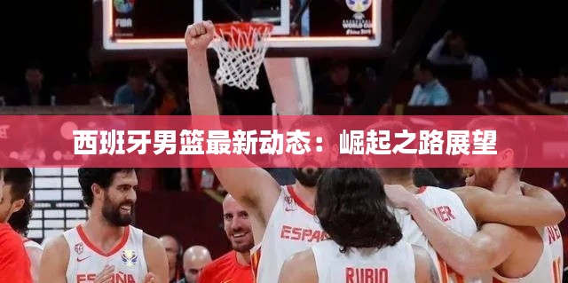 西班牙男篮最新动态：崛起之路展望
