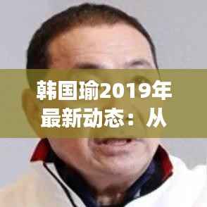 韩国瑜2019年最新动态：从政治新星到争议焦点