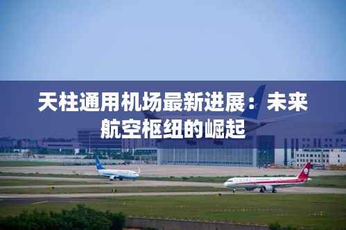 天柱通用机场最新进展：未来航空枢纽的崛起