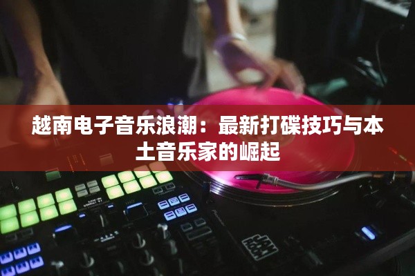 越南电子音乐浪潮：最新打碟技巧与本土音乐家的崛起