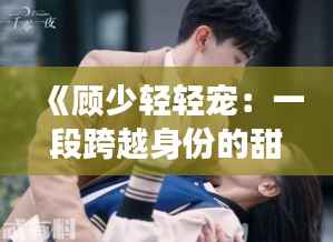 《顾少轻轻宠：一段跨越身份的甜蜜爱情故事》