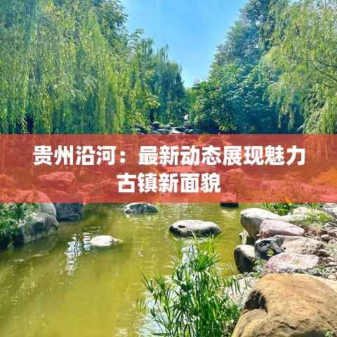 贵州沿河：最新动态展现魅力古镇新面貌