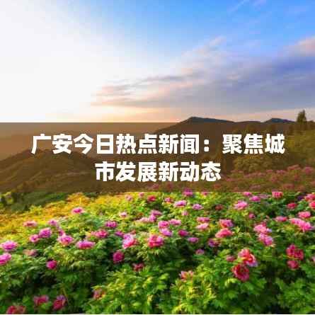广安今日热点新闻：聚焦城市发展新动态