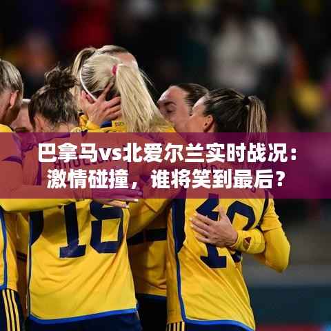 巴拿马vs北爱尔兰实时战况：激情碰撞，谁将笑到最后？