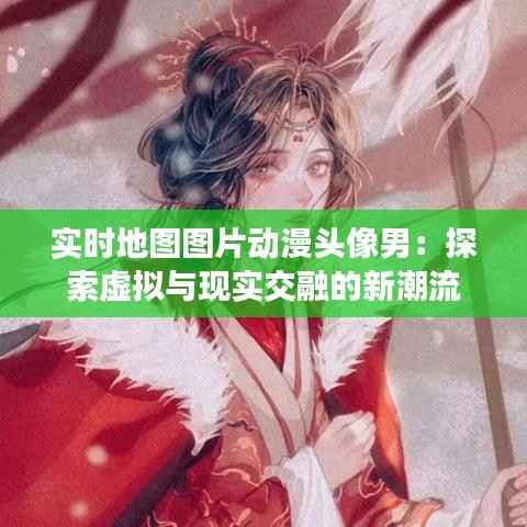 实时地图图片动漫头像男：探索虚拟与现实交融的新潮流