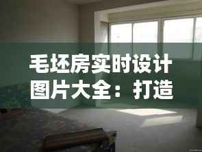 毛坯房实时设计图片大全：打造个性化家居的视觉盛宴