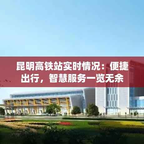 昆明高铁站实时情况：便捷出行，智慧服务一览无余