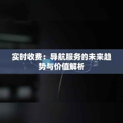 实时收费：导航服务的未来趋势与价值解析