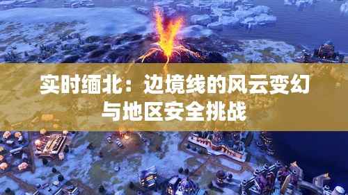 实时缅北:边境线的风云变幻与地区安全挑战