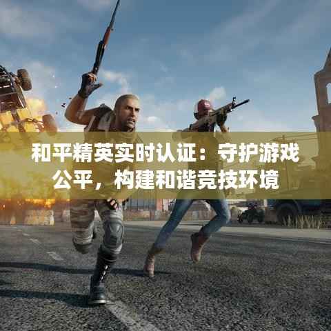和平精英实时认证：守护游戏公平，构建和谐竞技环境