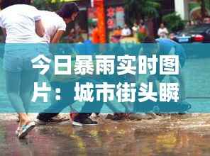今日暴雨实时图片：城市街头瞬间变“汪洋”