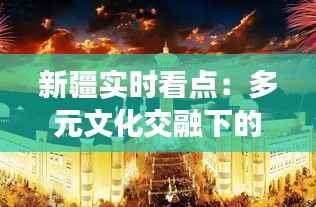 新疆实时看点：多元文化交融下的丝路明珠