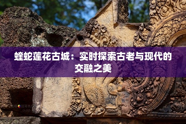 蝰蛇莲花古城：实时探索古老与现代的交融之美