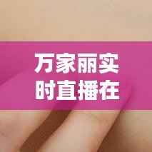 万家丽实时直播在哪看：全方位了解直播平台与观看方法