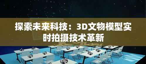 探索未来科技：3D文物模型实时拍摄技术革新