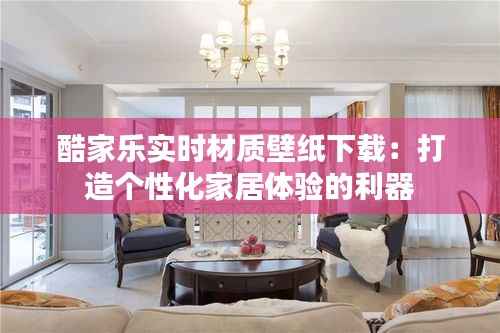 酷家乐实时材质壁纸下载：打造个性化家居体验的利器
