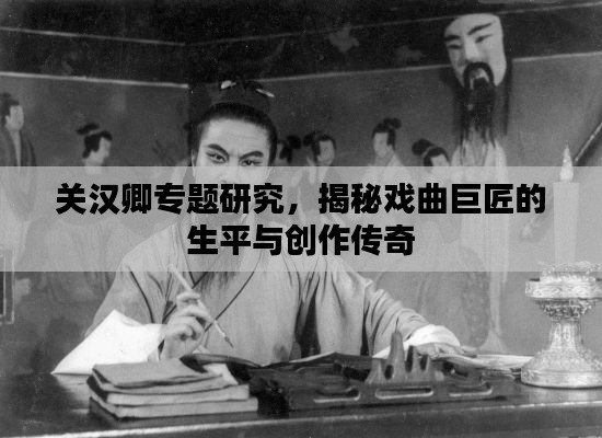 关汉卿专题研究，揭秘戏曲巨匠的生平与创作传奇