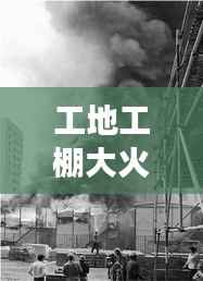 工地工棚大火惊魂，现场直击与事件纪实