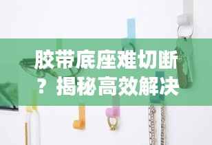 胶带底座难切断？揭秘高效解决方案，提升效率的智慧秘籍！