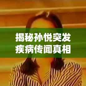 揭秘孙悦突发疾病传闻真相，真相究竟如何？