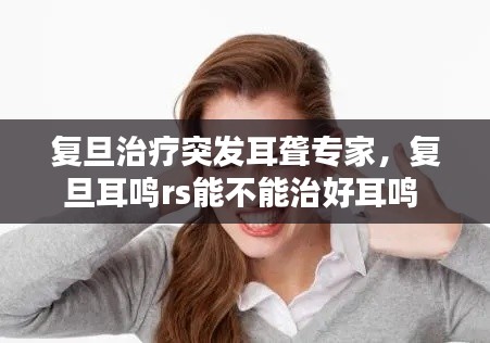 复旦治疗突发耳聋专家，复旦耳鸣rs能不能治好耳鸣 