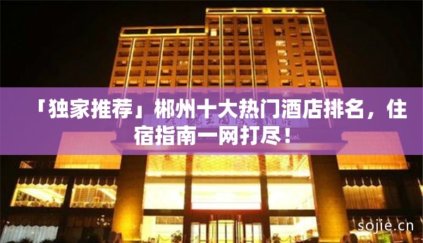 「独家推荐」郴州十大热门酒店排名,住宿指南一网打尽!