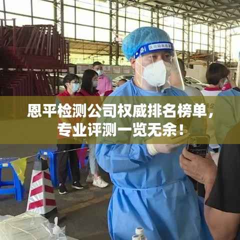 恩平检测公司权威排名榜单，专业评测一览无余！