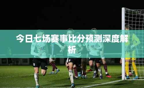 今日七场赛事比分预测深度解析