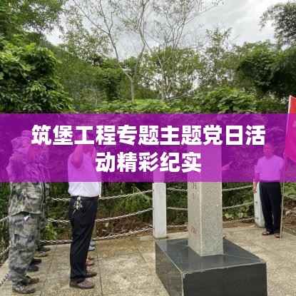 筑堡工程专题主题党日活动精彩纪实