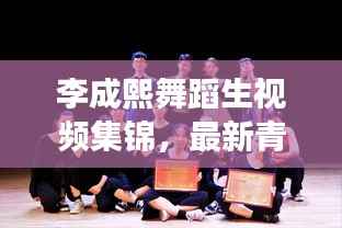 李成熙舞蹈生视频集锦，最新青春舞动风采展示
