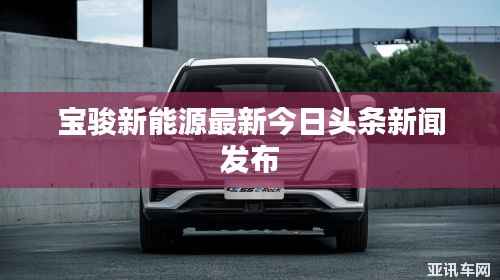 宝骏新能源最新今日头条新闻发布