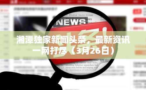 湘潭独家新闻头条，最新资讯一网打尽（3月26日）