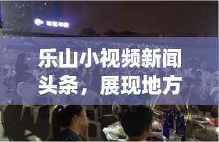 乐山小视频新闻头条，展现地方魅力的新时代传播魅力窗口