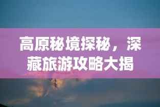 高原秘境探秘，深藏旅游攻略大揭秘