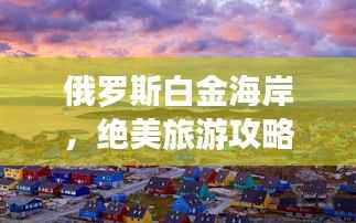 俄罗斯白金海岸,绝美旅游攻略全解析