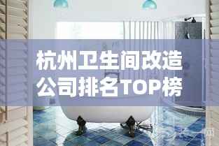 杭州卫生间改造公司排名TOP榜，专业团队打造舒适卫浴空间！
