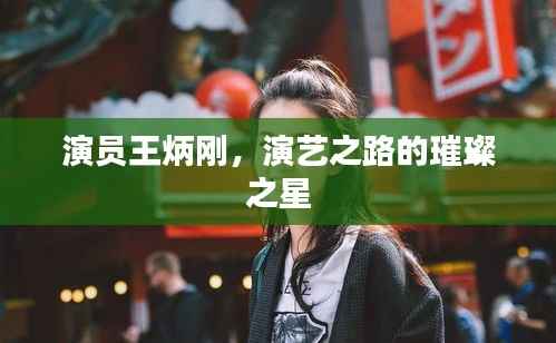 演员王炳刚，演艺之路的璀璨之星