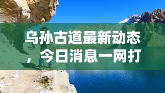 乌孙古道最新动态，今日消息一网打尽！