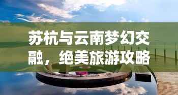 苏杭与云南梦幻交融，绝美旅游攻略之旅