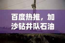 百度热推，加沙钻井队石油探索之旅揭秘！