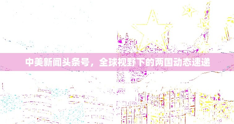 中美新闻头条号，全球视野下的两国动态速递