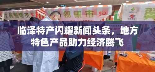 临泽特产闪耀新闻头条，地方特色产品助力经济腾飞