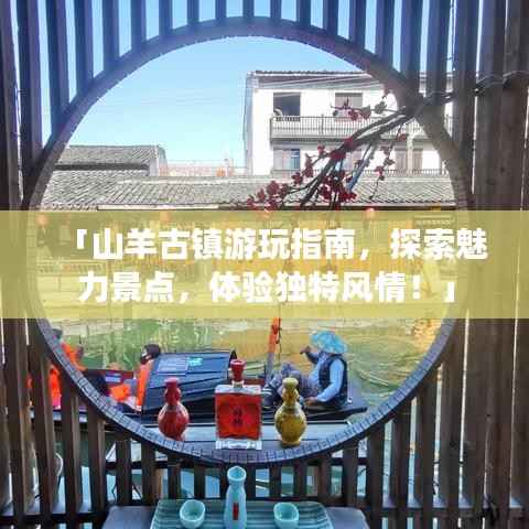「山羊古镇游玩指南，探索魅力景点，体验独特风情！」